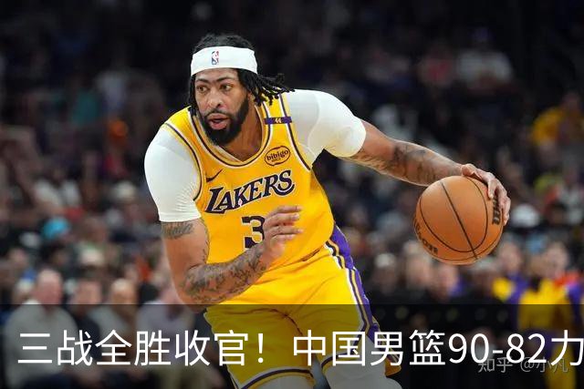 三战全胜收官！中国男篮90‑82力克喀麦隆，四国赛交出练兵答卷