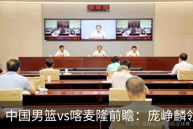 中国男篮vs喀麦隆前瞻：庞峥麟领衔后卫国手有望大战NBA现役球员