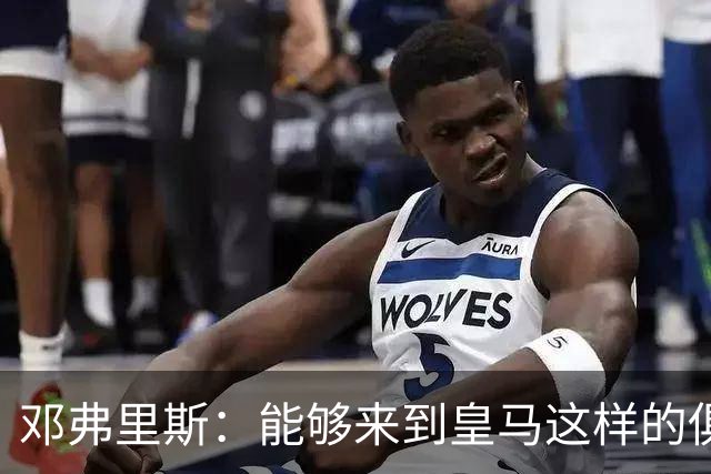 邓弗里斯：能够来到皇马这样的俱乐部并成为其中一员，我十分自豪
