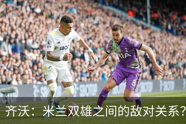 齐沃：米兰双雄之间的敌对关系？米兰是欧洲最伟大俱乐部之一